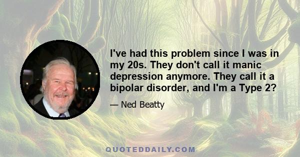 I've had this problem since I was in my 20s. They don't call it manic depression anymore. They call it a bipolar disorder, and I'm a Type 2?