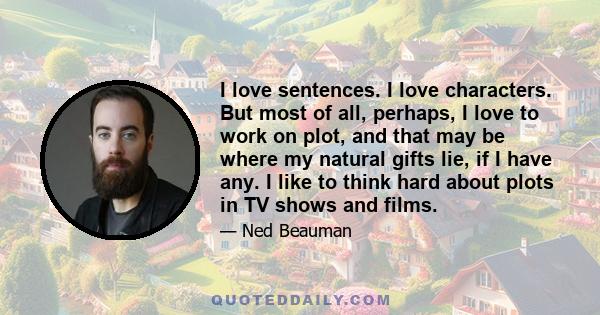 I love sentences. I love characters. But most of all, perhaps, I love to work on plot, and that may be where my natural gifts lie, if I have any. I like to think hard about plots in TV shows and films.