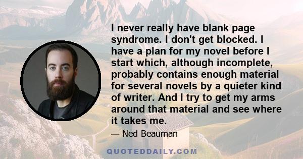 I never really have blank page syndrome. I don't get blocked. I have a plan for my novel before I start which, although incomplete, probably contains enough material for several novels by a quieter kind of writer. And I 