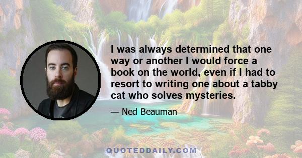 I was always determined that one way or another I would force a book on the world, even if I had to resort to writing one about a tabby cat who solves mysteries.
