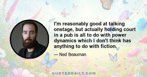 I'm reasonably good at talking onstage, but actually holding court in a pub is all to do with power dynamics which I don't think has anything to do with fiction.