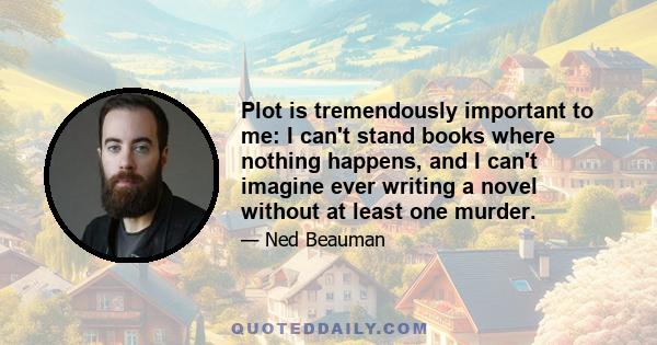 Plot is tremendously important to me: I can't stand books where nothing happens, and I can't imagine ever writing a novel without at least one murder.