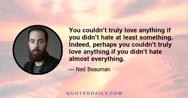 You couldn’t truly love anything if you didn’t hate at least something. Indeed, perhaps you couldn’t truly love anything if you didn’t hate almost everything.