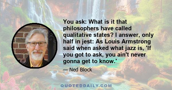 You ask: What is it that philosophers have called qualitative states? I answer, only half in jest: As Louis Armstrong said when asked what jazz is, 'If you got to ask, you ain't never gonna get to know.'