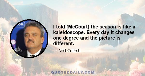 I told [McCourt] the season is like a kaleidoscope. Every day it changes one degree and the picture is different.