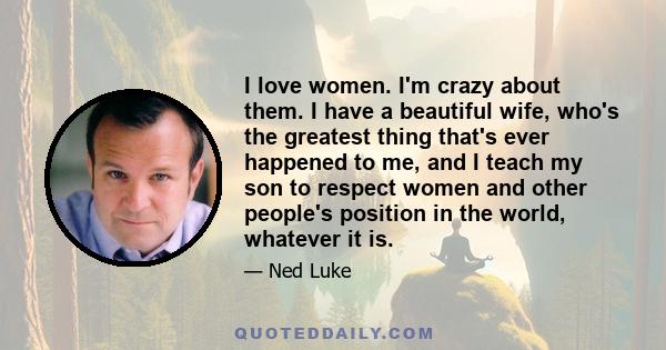 I love women. I'm crazy about them. I have a beautiful wife, who's the greatest thing that's ever happened to me, and I teach my son to respect women and other people's position in the world, whatever it is.