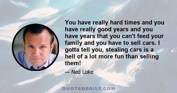 You have really hard times and you have really good years and you have years that you can't feed your family and you have to sell cars. I gotta tell you, stealing cars is a hell of a lot more fun than selling them!