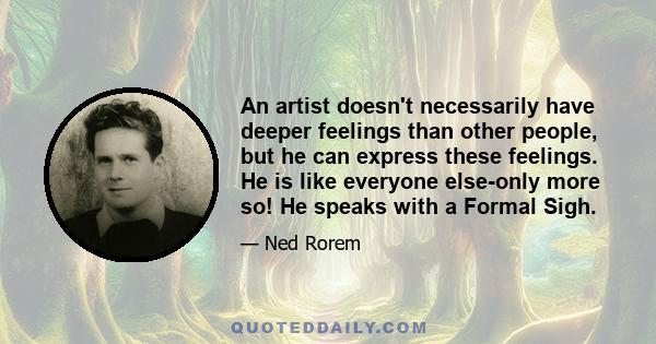 An artist doesn't necessarily have deeper feelings than other people, but he can express these feelings. He is like everyone else-only more so! He speaks with a Formal Sigh.