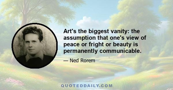 Art's the biggest vanity: the assumption that one's view of peace or fright or beauty is permanently communicable.