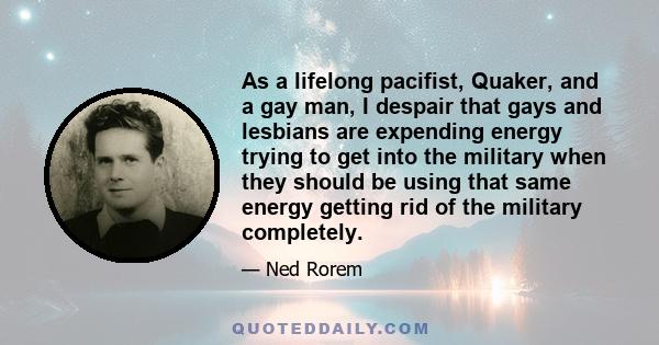 As a lifelong pacifist, Quaker, and a gay man, I despair that gays and lesbians are expending energy trying to get into the military when they should be using that same energy getting rid of the military completely.