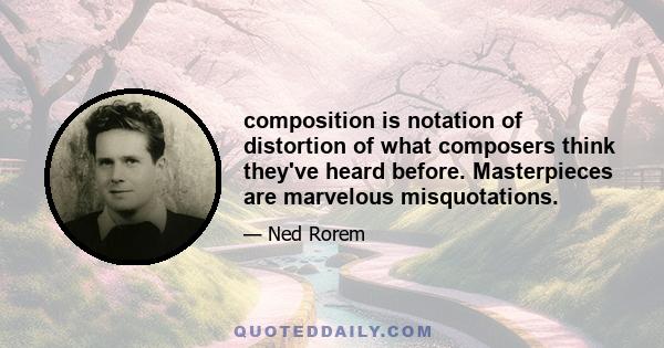 composition is notation of distortion of what composers think they've heard before. Masterpieces are marvelous misquotations.