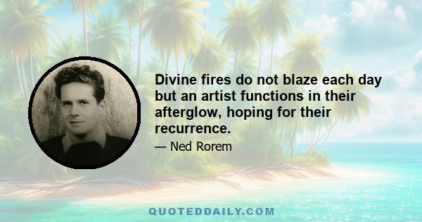 Divine fires do not blaze each day but an artist functions in their afterglow, hoping for their recurrence.