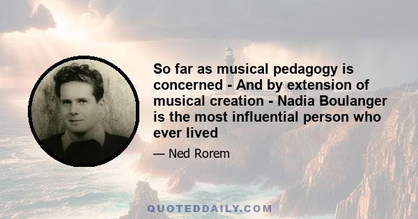 So far as musical pedagogy is concerned - And by extension of musical creation - Nadia Boulanger is the most influential person who ever lived