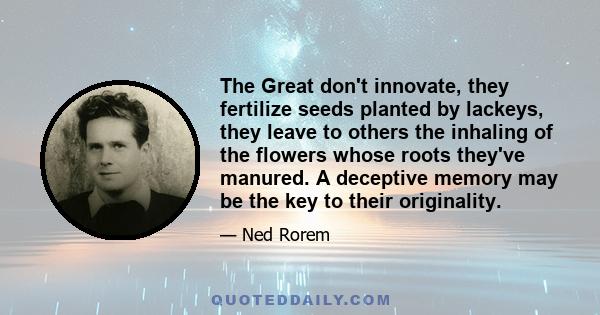 The Great don't innovate, they fertilize seeds planted by lackeys, they leave to others the inhaling of the flowers whose roots they've manured. A deceptive memory may be the key to their originality.