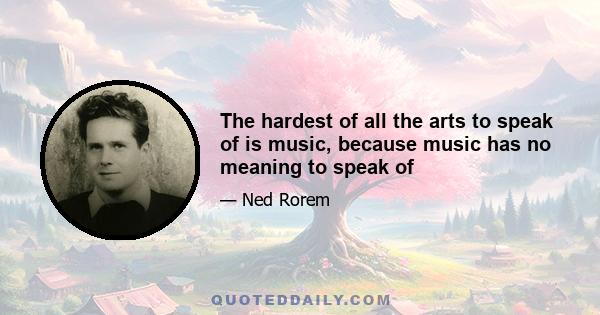 The hardest of all the arts to speak of is music, because music has no meaning to speak of