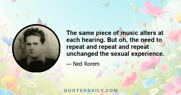 The same piece of music alters at each hearing. But oh, the need to repeat and repeat and repeat unchanged the sexual experience.