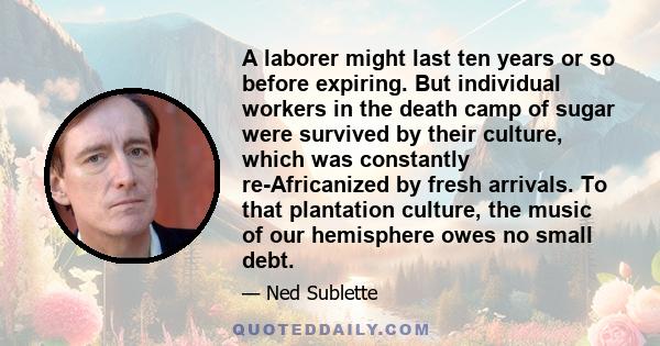 A laborer might last ten years or so before expiring. But individual workers in the death camp of sugar were survived by their culture, which was constantly re-Africanized by fresh arrivals. To that plantation culture,