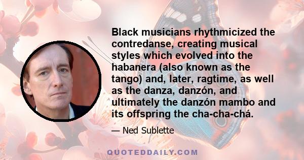 Black musicians rhythmicized the contredanse, creating musical styles which evolved into the habanera (also known as the tango) and, later, ragtime, as well as the danza, danzón, and ultimately the danzón mambo and its