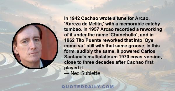 In 1942 Cachao wrote a tune for Arcao, 'Rareza de Melitn,' with a memorable catchy tumbao. In 1957 Arcao recorded a reworking of it under the name 'Chanchullo'; and in 1962 Tito Puente reworked that into 'Oye como va,'