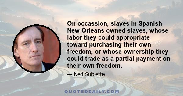 On occassion, slaves in Spanish New Orleans owned slaves, whose labor they could appropriate toward purchasing their own freedom, or whose ownership they could trade as a partial payment on their own freedom.