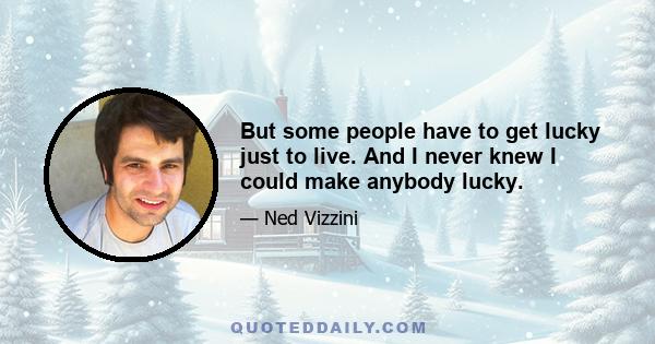 But some people have to get lucky just to live. And I never knew I could make anybody lucky.