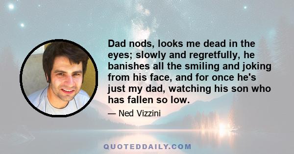 Dad nods, looks me dead in the eyes; slowly and regretfully, he banishes all the smiling and joking from his face, and for once he's just my dad, watching his son who has fallen so low.