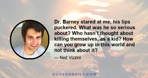 Dr. Barney stared at me, his lips puckered. What was he so serious about? Who hasn’t thought about killing themselves, as a kid? How can you grow up in this world and not think about it?