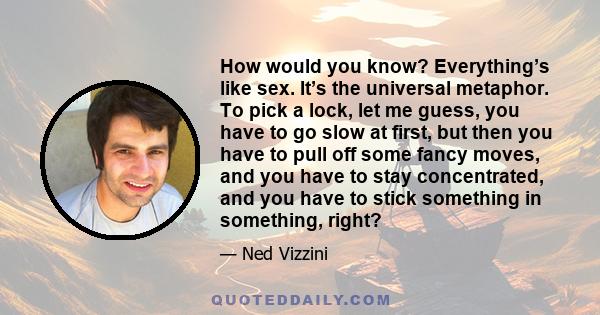 How would you know? Everything’s like sex. It’s the universal metaphor. To pick a lock, let me guess, you have to go slow at first, but then you have to pull off some fancy moves, and you have to stay concentrated, and