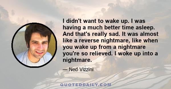 I didn't want to wake up. I was having a much better time asleep. And that's really sad. It was almost like a reverse nightmare, like when you wake up from a nightmare you're so relieved. I woke up into a nightmare.