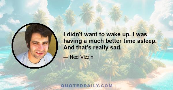 I didn't want to wake up. I was having a much better time asleep. And that's really sad.