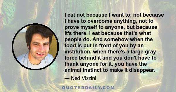 I eat not because I want to, not because I have to overcome anything, not to prove myself to anyone, but because it's there. I eat because that's what people do. And somehow when the food is put in front of you by an