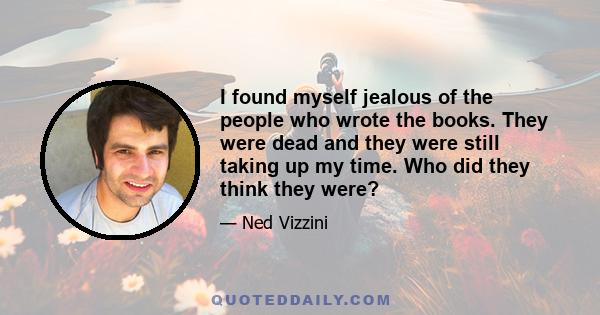 I found myself jealous of the people who wrote the books. They were dead and they were still taking up my time. Who did they think they were?