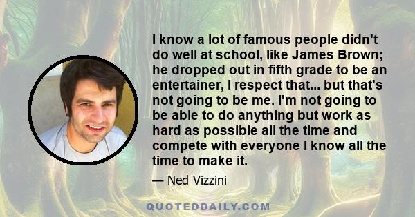 I know a lot of famous people didn't do well at school, like James Brown; he dropped out in fifth grade to be an entertainer, I respect that... but that's not going to be me. I'm not going to be able to do anything but