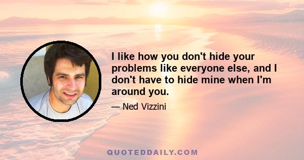 I like how you don't hide your problems like everyone else, and I don't have to hide mine when I'm around you.