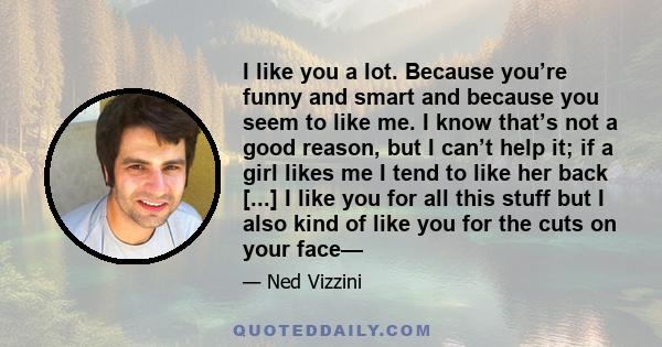 I like you a lot. Because you’re funny and smart and because you seem to like me. I know that’s not a good reason, but I can’t help it; if a girl likes me I tend to like her back [...] I like you for all this stuff but