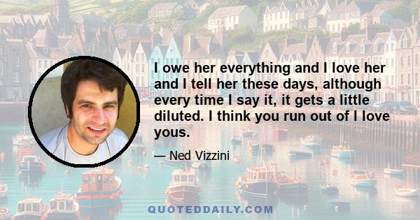 I owe her everything and I love her and I tell her these days, although every time I say it, it gets a little diluted. I think you run out of I love yous.