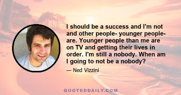 I should be a success and I'm not and other people- younger people- are. Younger people than me are on TV and getting their lives in order. I'm still a nobody. When am I going to not be a nobody?