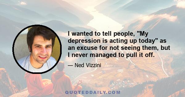 I wanted to tell people, My depression is acting up today as an excuse for not seeing them, but I never managed to pull it off.