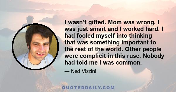 I wasn’t gifted. Mom was wrong. I was just smart and I worked hard. I had fooled myself into thinking that was something important to the rest of the world. Other people were complicit in this ruse. Nobody had told me I 