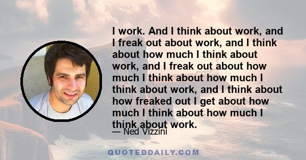 I work. And I think about work, and I freak out about work, and I think about how much I think about work, and I freak out about how much I think about how much I think about work, and I think about how freaked out I