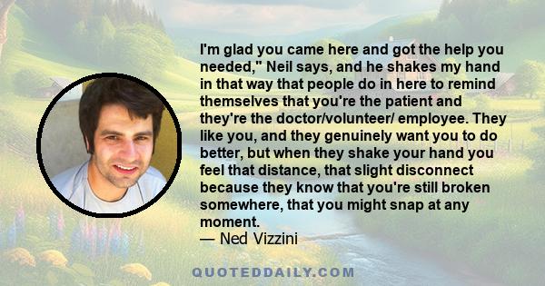 I'm glad you came here and got the help you needed, Neil says, and he shakes my hand in that way that people do in here to remind themselves that you're the patient and they're the doctor/volunteer/ employee. They like