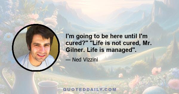 I'm going to be here until I'm cured? Life is not cured, Mr. Gilner. Life is managed.