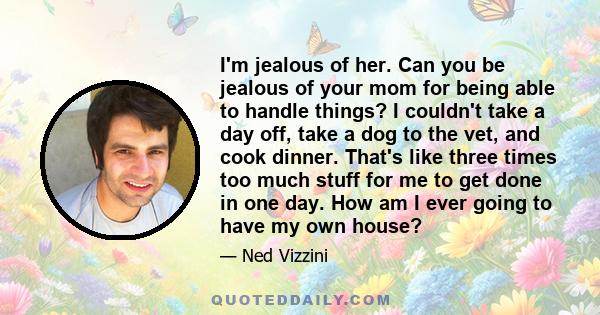 I'm jealous of her. Can you be jealous of your mom for being able to handle things? I couldn't take a day off, take a dog to the vet, and cook dinner. That's like three times too much stuff for me to get done in one