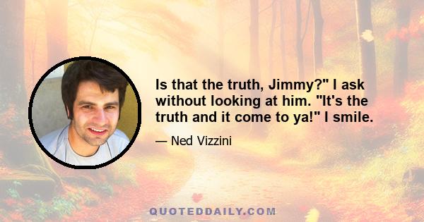 Is that the truth, Jimmy? I ask without looking at him. It's the truth and it come to ya! I smile.