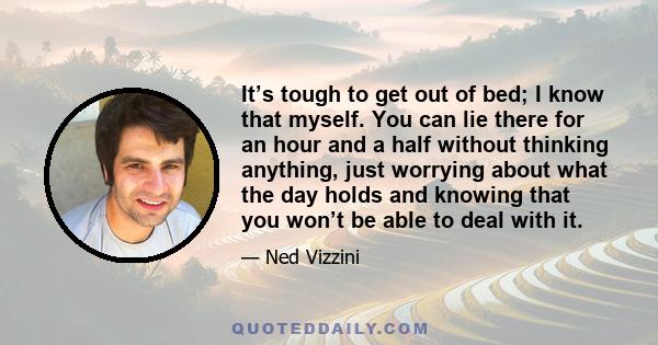 It’s tough to get out of bed; I know that myself. You can lie there for an hour and a half without thinking anything, just worrying about what the day holds and knowing that you won’t be able to deal with it.