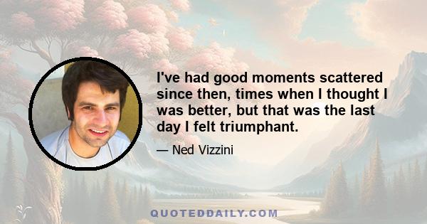 I've had good moments scattered since then, times when I thought I was better, but that was the last day I felt triumphant.