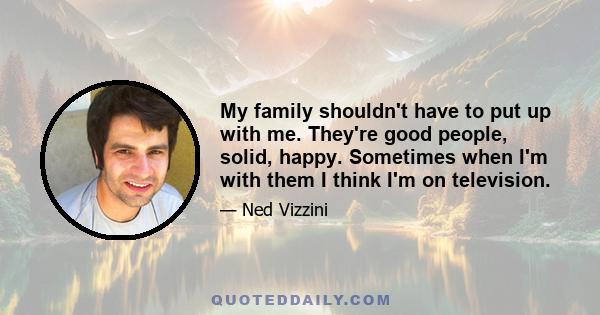 My family shouldn't have to put up with me. They're good people, solid, happy. Sometimes when I'm with them I think I'm on television.