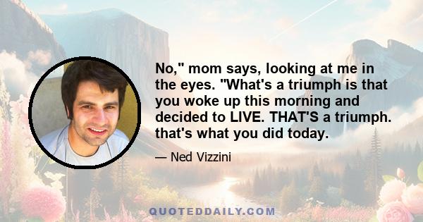 No, mom says, looking at me in the eyes. What's a triumph is that you woke up this morning and decided to LIVE. THAT'S a triumph. that's what you did today.