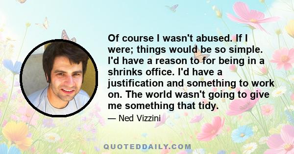 Of course I wasn't abused. If I were; things would be so simple. I'd have a reason to for being in a shrinks office. I'd have a justification and something to work on. The world wasn't going to give me something that