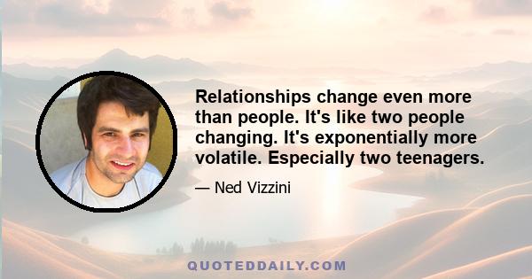 Relationships change even more than people. It's like two people changing. It's exponentially more volatile. Especially two teenagers.